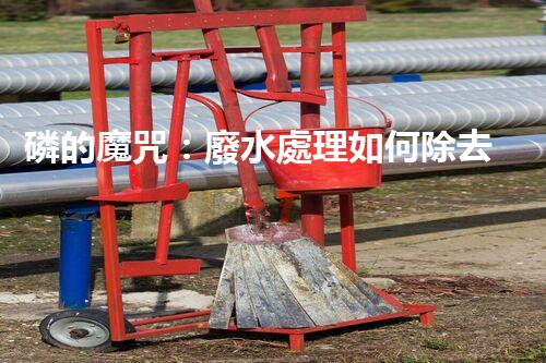 磷的魔咒：廢水處理如何除去這個(gè)環(huán)境殺手？